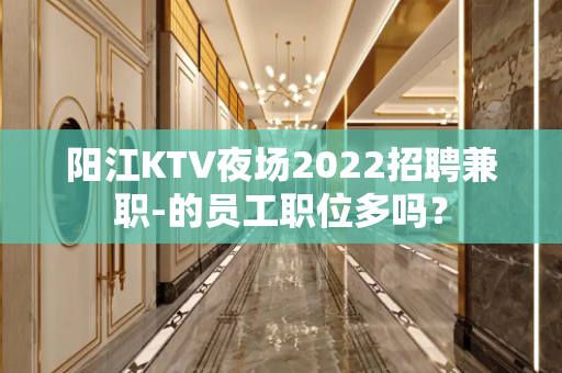 阳江KTV夜场2022招聘兼职-的员工职位多吗？