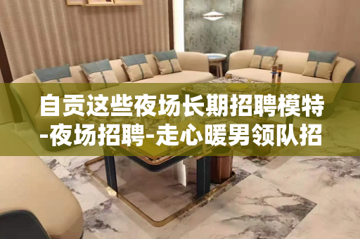 自贡这些夜场长期招聘模特-夜场招聘-走心暖男领队招聘