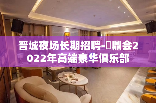 晋城夜场长期招聘-沄鼎会2022年高端豪华俱乐部