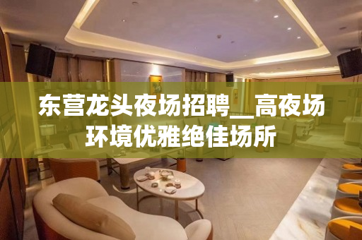 东营龙头夜场招聘__高夜场环境优雅绝佳场所