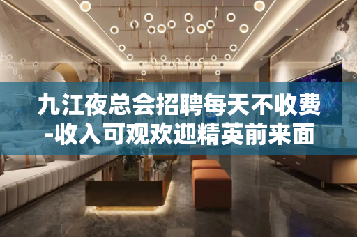 九江夜总会招聘每天不收费-收入可观欢迎精英前来面谈