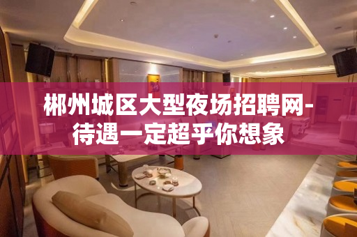郴州城区大型夜场招聘网-待遇一定超乎你想象