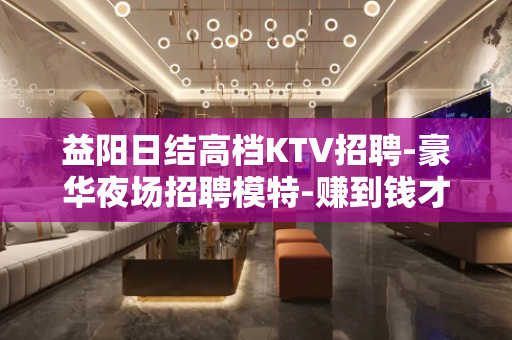 益阳日结高档KTV招聘-豪华夜场招聘模特-赚到钱才有资本去冲