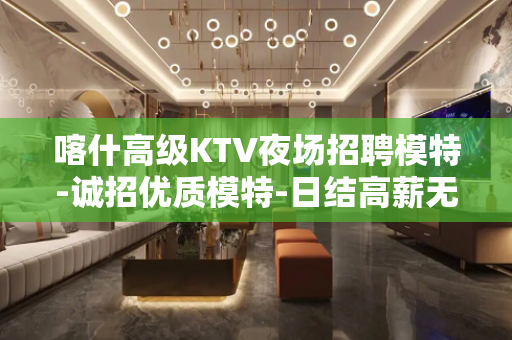 喀什高级KTV夜场招聘模特-诚招优质模特-日结高薪无押金