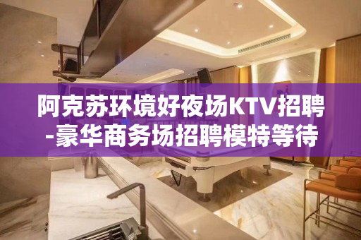 阿克苏环境好夜场KTV招聘-豪华商务场招聘模特等待你来-不虚