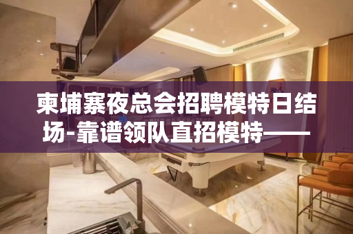 柬埔寨夜总会招聘模特日结场-靠谱领队直招模特——无费用包吃住