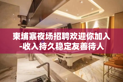 柬埔寨夜场招聘欢迎你加入-收入持久稳定友善待人