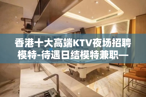 香港十大高端KTV夜场招聘模特-待遇日结模特兼职—高薪捞金团