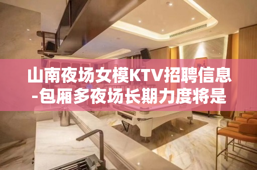 山南夜场女模KTV招聘信息-包厢多夜场长期力度将是空前