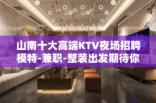 山南十大高端KTV夜场招聘模特-兼职-整装出发期待你的加入