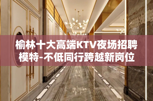 榆林十大高端KTV夜场招聘模特-不低同行跨越新岗位