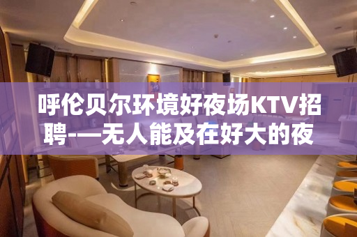 呼伦贝尔环境好夜场KTV招聘-—无人能及在好大的夜场直招