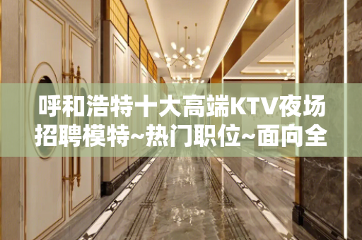 呼和浩特十大高端KTV夜场招聘模特~热门职位~面向全国招贤纳