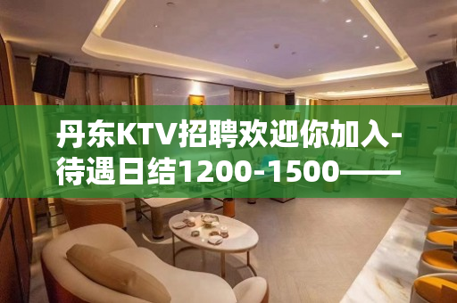 丹东KTV招聘欢迎你加入-待遇日结1200-1500——客源
