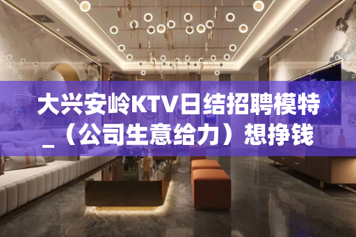 大兴安岭KTV日结招聘模特_（公司生意给力）想挣钱就加入我们