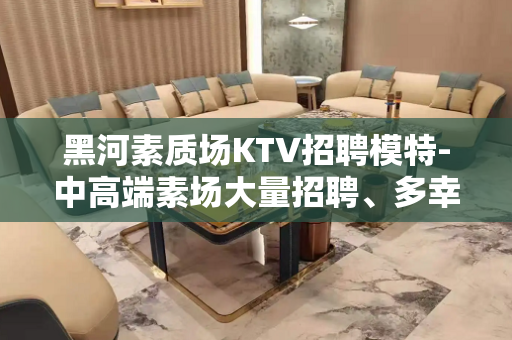 黑河素质场KTV招聘模特-中高端素场大量招聘、多幸运我们能相