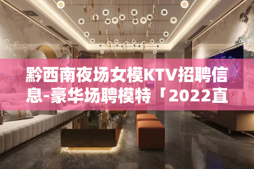 黔西南夜场女模KTV招聘信息-豪华场聘模特「2022直招」开