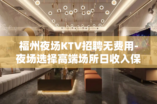福州夜场KTV招聘无费用-夜场选择高端场所日收入保底1500