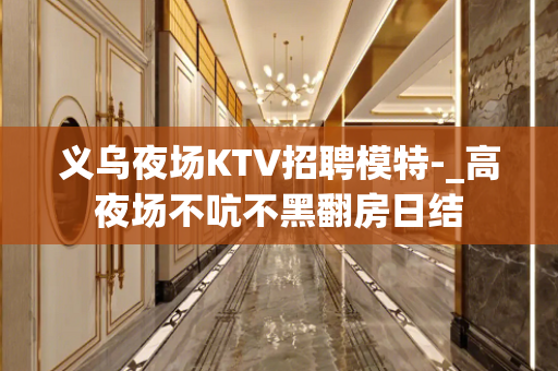 义乌夜场KTV招聘模特-_高夜场不吭不黑翻房日结