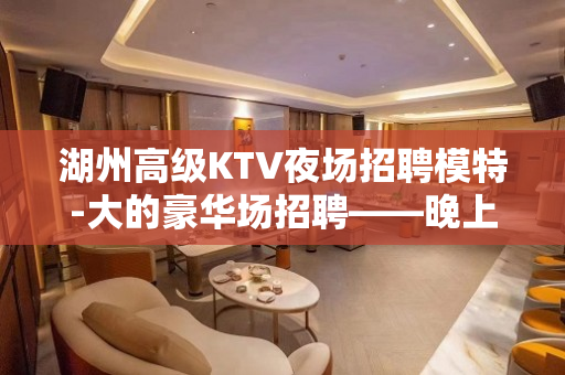 湖州高级KTV夜场招聘模特-大的豪华场招聘——晚上兼职信息