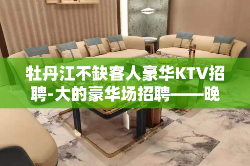 牡丹江不缺客人豪华KTV招聘-大的豪华场招聘——晚上兼职信息