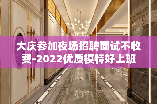大庆参加夜场招聘面试不收费-2022优质模特好上班