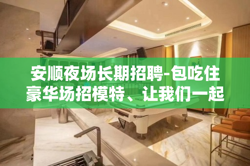安顺夜场长期招聘-包吃住豪华场招模特、让我们一起伴你闯荡