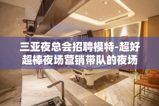 三亚夜总会招聘模特-超好超棒夜场营销带队的夜场