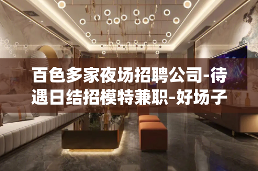 百色多家夜场招聘公司-待遇日结招模特兼职-好场子求职(首选)