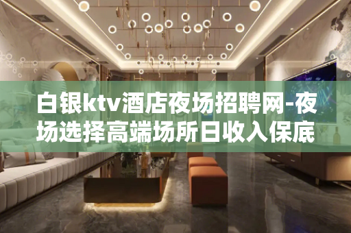 白银ktv酒店夜场招聘网-夜场选择高端场所日收入保底1500