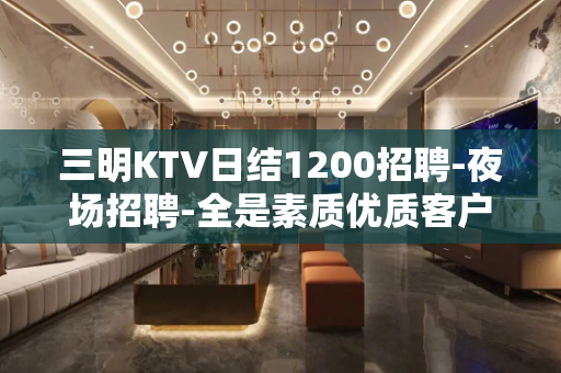三明KTV日结1200招聘-夜场招聘-全是素质优质客户