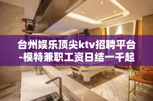 台州娱乐顶尖ktv招聘平台-模特兼职工资日结一千起步