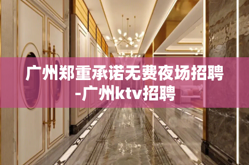 广州郑重承诺无费夜场招聘-广州ktv招聘