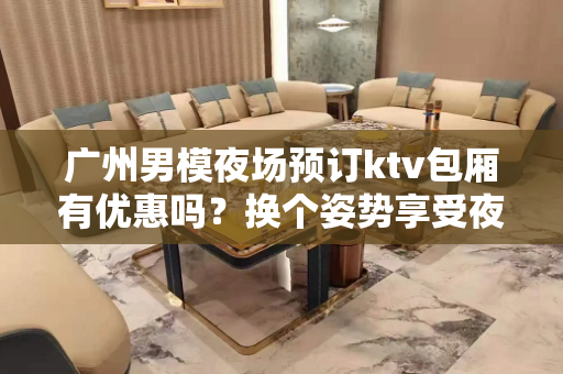 广州男模夜场预订ktv包厢有优惠吗？换个姿势享受夜生活