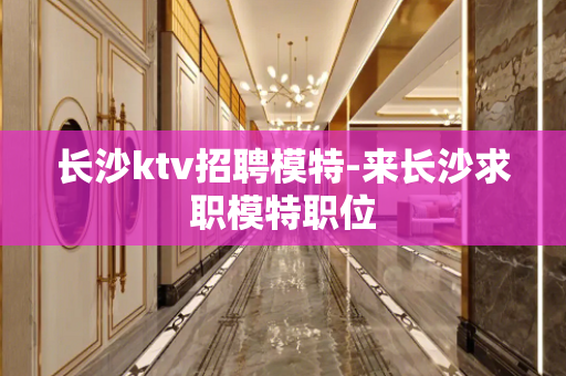 长沙ktv招聘模特-来长沙求职模特职位
