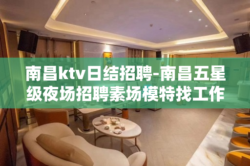 南昌ktv日结招聘-南昌五星级夜场招聘素场模特找工作找我领路