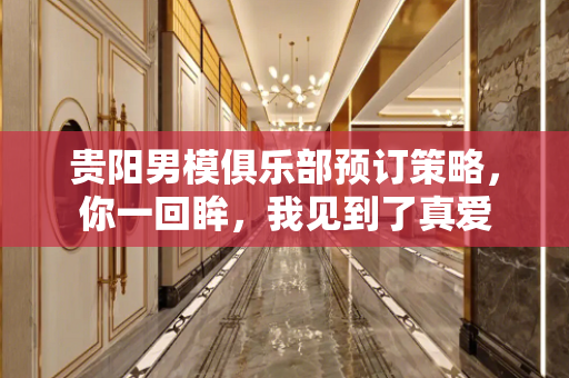贵阳男模俱乐部预订策略，你一回眸，我见到了真爱