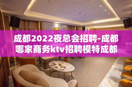 成都2022夜总会招聘-成都哪家商务ktv招聘模特成都领路人
