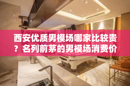 西安优质男模场哪家比较贵？名列前茅的男模场消费价格知多少