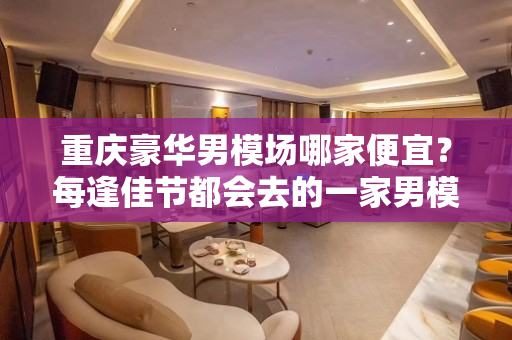 重庆豪华男模场哪家便宜？每逢佳节都会去的一家男模场
