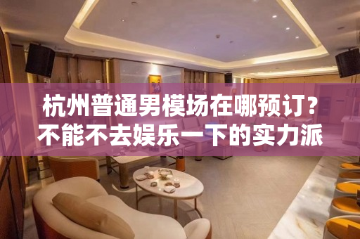 杭州普通男模场在哪预订？不能不去娱乐一下的实力派男模场
