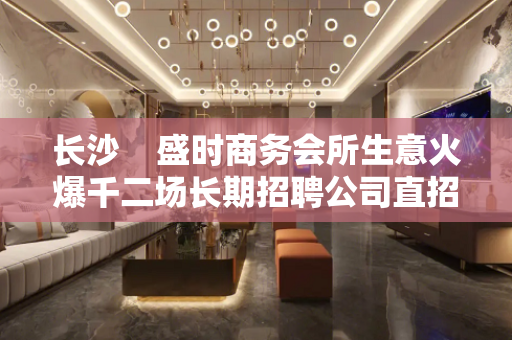 长沙    盛时商务会所生意火爆千二场长期招聘公司直招