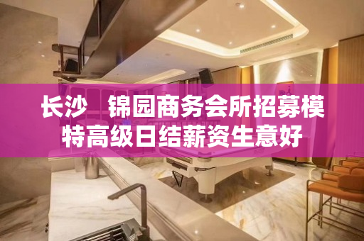 长沙   锦园商务会所招募模特高级日结薪资生意好