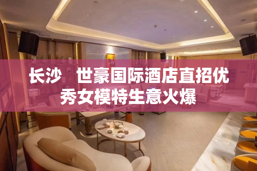 长沙   世豪国际酒店直招优秀女模特生意火爆