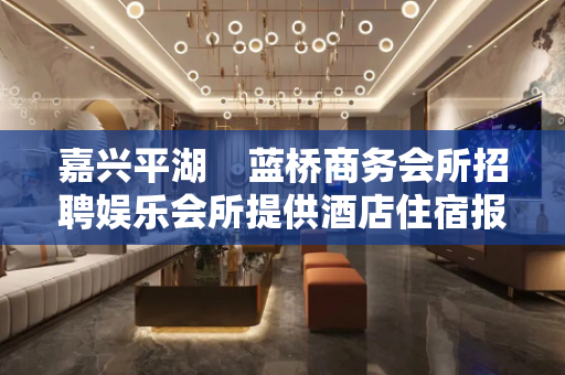 嘉兴平湖    蓝桥商务会所招聘娱乐会所提供酒店住宿报销机票