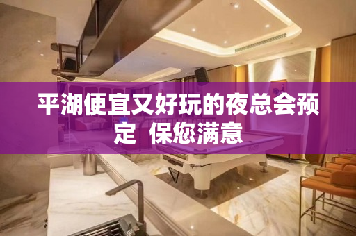 平湖便宜又好玩的夜总会预定  保您满意