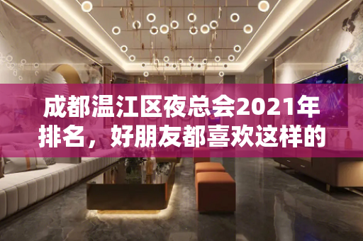 成都温江区夜总会2021年排名，好朋友都喜欢这样的ktv夜总