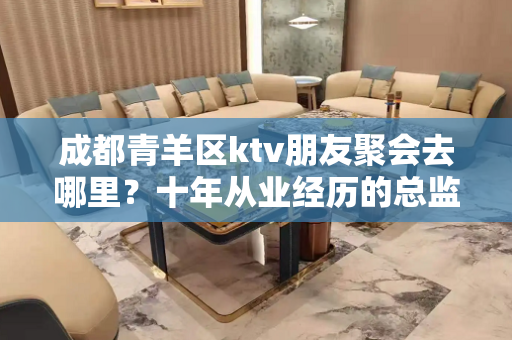 成都青羊区ktv朋友聚会去哪里？十年从业经历的总监来教你