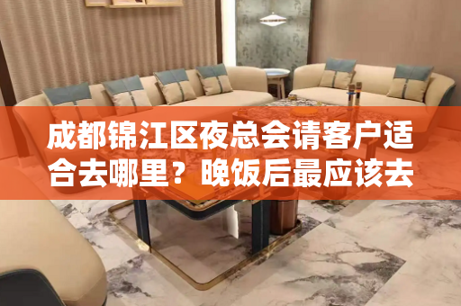 成都锦江区夜总会请客户适合去哪里？晚饭后最应该去的地方是这里