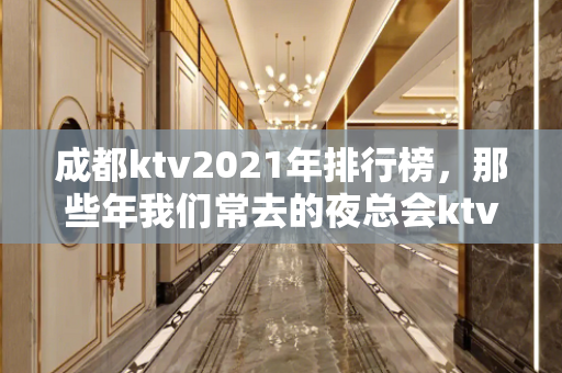 成都ktv2021年排行榜，那些年我们常去的夜总会ktv有哪